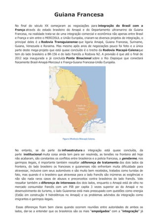 Guiana Francesa
No final do século XX começaram as negociações para integração do Brasil com a
França através do estado brasileiro do Amapá e do Departamento ultramarino da Guiana
Francesa, na realidade trata-se de uma integração comercial e econômica não apenas entre Brasil
e França e sim entre o MERCOSUL e União Européia, criaram-se diversos projetos de integração, o
principal deles é a Rodovia Transguianense que ligaria Amapá, Guiana Francesa, Suriname,
Guiana, Venezuela e Roraima. Mas mesmo após anos de negociações pouco foi feito e a única
parte deste mega-projeto que está quase concluído é o trecho da Rodovia Macapá-Caienaque
tem do lado brasileiro a BR-156 e do lado francês a Rodovia N2. A previsão é que até o final de
2012 seja inaugurada a já concluída Ponte Binacional sobre o Rio Oiapoque que conectará
fisicamente Brasil-Amapá-Mercosul e França-Guiana Francesa-União Européia.
Figura 2Rodovia Macapá-Caiena.
No entanto, se da parte da infraestrutura a integração está quase concluída, da
parte institucional muita coisa ainda tem para ser resolvida, as tensões na fronteira até hoje
não acabaram, são constantes os conflitos entre brasileiros e a policia francesa, a gendarme, nos
garimpos ilegais, é importante também ressaltar adiferença de tratamento dos dois lados da
fronteira, do lado brasileiro os franceses e guianenses não enfrentam muita dificuldade para
atravessar, inclusive com seus automóveis e são muito bem recebidos, tratados como turistas de
fato, mas quando é o brasileiro que atravessa para o lado francês são inúmeras as exigências e
não são nada raros casos de abusos e preconceitos contra brasileiros do lado francês. Vale
ressaltar também a diferença de interesses dos dois lados, enquanto o Amapá está de olho no
mercado consumidor francês com um PIB per capita 3 vezes superior ao do Amapá e no
desenvolvimento do turismo, o lado Guianense está mais preocupado com questões como energia
(Estão em construção 4 hidrelétricas no Amapá) e os problemas advindos da integração como
imigrantes e garimpos ilegais.
Essas diferenças ficam bem claras quando ocorrem reuniões entre autoridades de ambos os
lados, dar-se a entender que os brasileiros são os mais “empolgados” com a “integração” já
 