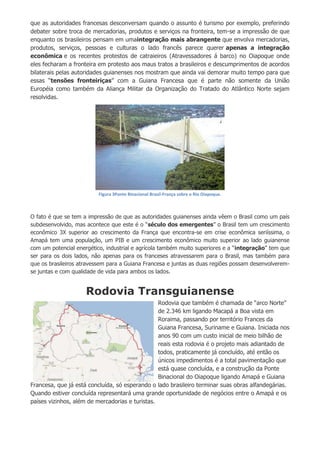 que as autoridades francesas desconversam quando o assunto é turismo por exemplo, preferindo
debater sobre troca de mercadorias, produtos e serviços na fronteira, tem-se a impressão de que
enquanto os brasileiros pensam em umaintegração mais abrangente que envolva mercadorias,
produtos, serviços, pessoas e culturas o lado francês parece querer apenas a integração
econômica e os recentes protestos de catraieiros (Atravessadores á barco) no Oiapoque onde
eles fecharam a fronteira em protesto aos maus tratos a brasileiros e descumprimentos de acordos
bilaterais pelas autoridades guianenses nos mostram que ainda vai demorar muito tempo para que
essas “tensões fronteiriças” com a Guiana Francesa que é parte não somente da União
Européia como também da Aliança Militar da Organização do Tratado do Atlântico Norte sejam
resolvidas.
Figura 3Ponte Binacional Brasil-França sobre o Rio Oiapoque.
O fato é que se tem a impressão de que as autoridades guianenses ainda vêem o Brasil como um país
subdesenvolvido, mas acontece que este é o “século dos emergentes” o Brasil tem um crescimento
econômico 3X superior ao crescimento da França que encontra-se em crise econômica seriíssima, o
Amapá tem uma população, um PIB e um crescimento econômico muito superior ao lado guianense
com um potencial energético, industrial e agrícola também muito superiores e a “integração” tem que
ser para os dois lados, não apenas para os franceses atravessarem para o Brasil, mas também para
que os brasileiros atravessem para a Guiana Francesa e juntas as duas regiões possam desenvolverem-
se juntas e com qualidade de vida para ambos os lados.
Rodovia Transguianense
Rodovia que também é chamada de “arco Norte”
de 2.346 km ligando Macapá a Boa vista em
Roraima, passando por território Frances da
Guiana Francesa, Suriname e Guiana. Iniciada nos
anos 90 com um custo inicial de meio bilhão de
reais esta rodovia é o projeto mais adiantado de
todos, praticamente já concluído, até então os
únicos impedimentos é a total pavimentação que
está quase concluída, e a construção da Ponte
Binacional do Oiapoque ligando Amapá e Guiana
Francesa, que já está concluída, só esperando o lado brasileiro terminar suas obras alfandegárias.
Quando estiver concluída representará uma grande oportunidade de negócios entre o Amapá e os
países vizinhos, além de mercadorias e turistas.
 