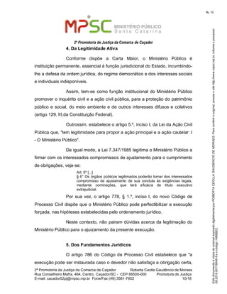 EstedocumentoécópiadooriginalassinadodigitalmenteporROBERTACEOLLAGAUDENCIODEMORAES.Paraconferirooriginal,acesseositehttp://www.mpsc.mp.br,informeoprocesso
08.2019.00176849-5eocódigo14B6BE2.
fls. 10
2ª Promotoria de Justiça da Comarca de Caçador
2ª Promotoria de Justiça da Comarca de Caçador              Roberta Ceolla Gaudêncio de Moraes
Rua Conselheiro Mafra, 464, Centro, Caçador/SC -  CEP 89500-000          Promotora de Justiça      
10 18E-mail: cacador02pj@mpsc.mp.br  Fone/Fax (49) 3561-7602                                                /
4. Da Legitimidade Ativa
Conforme  dispõe  a  Carta  Maior,  o  Ministério  Público  é 
instituição permanente, essencial à função jurisdicional do Estado, incumbindo-
lhe a defesa da ordem jurídica, do regime democrático e dos interesses sociais 
e individuais indisponíveis.
Assim, tem-se  como função institucional do Ministério Público 
promover o inquérito civil e a ação civil pública, para a proteção do patrimônio 
público e social, do meio ambiente e de outros interesses difusos e coletivos 
(artigo 129, III,da Constituição Federal).
Outrossim, estabelece o artigo 5.º, inciso I, da Lei da Ação Civil 
Pública que, "tem legitimidade para propor a ação principal e a ação cautelar: I 
- O Ministério Público". 
De igual modo, a Lei 7.347/1985 legitima o Ministério Público a 
firmar com os interessados compromissos de ajustamento para o cumprimento 
de obrigações, veja-se:  
Art. 5º [...]
§ 6° Os órgãos públicos legitimados poderão tomar dos interessados 
compromisso  de  ajustamento  de  sua  conduta  às  exigências  legais, 
mediante  cominações,  que  terá  eficácia  de  título  executivo 
extrajudicial. 
Por  sua vez, o artigo  778, § 1.º,  inciso I, do novo  Código de 
Processo Civil dispõe que o Ministério Público pode perfectibilizar a execução 
forçada, nas hipóteses estabelecidas pelo ordenamento jurídico. 
Neste contexto, não pairam dúvidas acerca da legitimação do 
Ministério Público para o ajuizamento da presente execução.
5. Dos Fundamentos Jurídicos
O artigo  786  do Código de  Processo  Civil  estabelece  que  "a 
execução pode ser instaurada caso o devedor não satisfaça a obrigação certa, 
 
