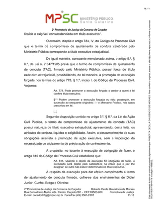 EstedocumentoécópiadooriginalassinadodigitalmenteporROBERTACEOLLAGAUDENCIODEMORAES.Paraconferirooriginal,acesseositehttp://www.mpsc.mp.br,informeoprocesso
08.2019.00176849-5eocódigo14B6BE2.
fls. 11
2ª Promotoria de Justiça da Comarca de Caçador
2ª Promotoria de Justiça da Comarca de Caçador              Roberta Ceolla Gaudêncio de Moraes
Rua Conselheiro Mafra, 464, Centro, Caçador/SC -  CEP 89500-000          Promotora de Justiça      
11 18E-mail: cacador02pj@mpsc.mp.br  Fone/Fax (49) 3561-7602                                                /
líquida e exigível, consubstanciada em título executivo". 
Outrossim, dispõe o artigo 784, IV, do Código de Processo Civil 
que  o  termo  de  compromisso  de  ajustamento  de  conduta  celebrado  pelo 
Ministério Público corresponde a título executivo extrajudicial. 
De igual maneira, consoante mencionado acima, o artigo 5.º, § 
6.º, da Lei n. 7.347/1985 prevê que o termo de compromisso de ajustamento 
de  conduta  (TAC),  firmado  pelo  Ministério  Público,  possui  força  de  título 
executivo extrajudicial, possibilitando, de tal maneira, a promoção de execução 
forçada nos termos do artigo 778, § 1.º, inciso I, do Código de Processo Civil. 
Vejamos:
Art. 778. Pode promover a  execução  forçada  o credor a  quem  a lei 
confere título executivo.
§1º  Podem  promover  a  execução  forçada  ou  nela  prosseguir,  em 
sucessão ao exequente originário: I - o Ministério Público, nos casos 
prescritos em lei. 
[...]
Segundo disposição contida no artigo 5.º, § 6.º, da Lei da Ação 
Civil  Pública,  o  termo  de  compromisso  de  ajustamento  de  conduta  (TAC) 
possui natureza de título executivo extrajudicial, apresentando, desta feita, os 
atributos de certeza, liquidez e exigibilidade. Assim, o descumprimento de suas 
obrigações  acarreta  a  promoção  de  ação  executiva,  sem  a  imposição  da 
necessidade de ajuizamento de prévia ação de conhecimento. 
A propósito,  no  tocante à execução  de  obrigação de fazer, o 
artigo 815 do Código de Processo Civil estabelece que: 
Art.  815.  Quando  o  objeto  da  execução  for  obrigação  de  fazer,  o 
executado  será  citado  para  satisfazê-la  no  prazo  que  o  juiz  Ihe 
designar, se outro não estiver determinado no título executivo. 
A respeito da execução para dar efetivo cumprimento a termo 
de  ajustamento  de  conduta  firmado,  colhe-se  dos  ensinamentos  de  Didier 
Junior, Cunha, Braga e Oliveira: 
 