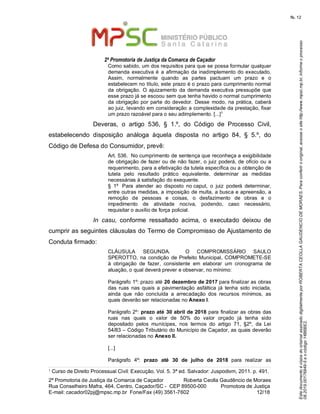 EstedocumentoécópiadooriginalassinadodigitalmenteporROBERTACEOLLAGAUDENCIODEMORAES.Paraconferirooriginal,acesseositehttp://www.mpsc.mp.br,informeoprocesso
08.2019.00176849-5eocódigo14B6BE2.
fls. 12
2ª Promotoria de Justiça da Comarca de Caçador
2ª Promotoria de Justiça da Comarca de Caçador              Roberta Ceolla Gaudêncio de Moraes
Rua Conselheiro Mafra, 464, Centro, Caçador/SC -  CEP 89500-000          Promotora de Justiça      
12 18E-mail: cacador02pj@mpsc.mp.br  Fone/Fax (49) 3561-7602                                                /
Como sabido, um dos requisitos para que se possa formular qualquer 
demanda  executiva é  a afirmação da inadimplemento do executado. 
Assim,  normalmente  quando  as  partes  pactuam  um  prazo  e  o 
estabelecem no título, este prazo é o prazo para cumprimento normal 
da  obrigação.  O  ajuizamento  da  demanda  executiva  pressupõe  que 
esse prazo já se escoou sem que tenha havido o normal cumprimento 
da obrigação por parte do devedor. Desse  modo, na prática, caberá 
ao juiz, levando em consideração a complexidade da prestação, fixar 
1
um prazo razoável para o seu adimplemento. [...]
Deveras,  o  artigo  536,  §  1.º,  do  Código  de  Processo  Civil, 
estabelecendo  disposição  análoga  àquela  disposta  no  artigo  84,  §  5.º,  do 
Código de Defesa do Consumidor, prevê: 
Art. 536.  No cumprimento de sentença que reconheça a exigibilidade 
de obrigação de fazer ou de não fazer, o juiz poderá, de ofício ou a 
requerimento, para a efetivação da tutela específica ou a obtenção de 
tutela  pelo  resultado  prático  equivalente,  determinar  as  medidas 
necessárias à satisfação do exequente. 
§  1º   Para  atender  ao  disposto  no caput,  o  juiz  poderá  determinar, 
entre outras medidas, a imposição de multa, a busca e apreensão, a 
remoção  de  pessoas  e  coisas,  o  desfazimento  de  obras  e  o 
impedimento  de  atividade  nociva,  podendo,  caso  necessário, 
requisitar o auxílio de força policial. 
In casu,  conforme  ressaltado  acima,  o  executado  deixou  de 
cumprir as seguintes cláusulas do Termo de Compromisso de Ajustamento de 
Conduta firmado: 
CLÁUSULA  SEGUNDA.    O  COMPROMISSÁRIO  SAULO 
SPEROTTO, na  condição  de Prefeito Municipal, COMPROMETE-SE 
à  obrigação  de  fazer,  consistente  em  elaborar  um  cronograma  de 
atuação, o qual deverá prever e observar, no mínimo:
Parágrafo 1º: prazo até 20 dezembro de 2017 para finalizar as obras 
das  ruas  nas  quais  a  pavimentação  asfáltica  já  tenha  sido  iniciada, 
ainda  que  não  concluída  a  arrecadação  dos  recursos  mínimos,  as 
quais deverão ser relacionadas no Anexo I. 
Parágrafo 2º: prazo até 30 abril de 2018 para finalizar as obras das 
ruas  nas  quais  o  valor  de  50%  do  valor  orçado  já  tenha  sido 
depositado  pelos  munícipes,  nos  termos  do  artigo  71,  §2º,  da  Lei 
54/83 – Código Tributário do Município de Caçador, as quais deverão 
ser relacionadas no Anexo II. 
[...]
Parágrafo  4º: prazo até 30 de julho de 2018  para  realizar  as 
1 Curso de Direito Processual Civil: Execução. Vol. 5. 3ª ed. Salvador: Juspodivm, 2011. p. 491. 
 