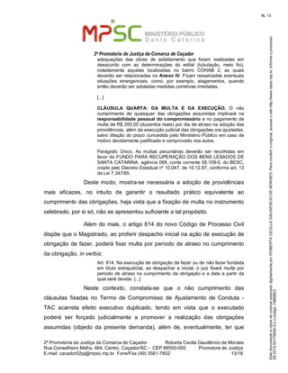 EstedocumentoécópiadooriginalassinadodigitalmenteporROBERTACEOLLAGAUDENCIODEMORAES.Paraconferirooriginal,acesseositehttp://www.mpsc.mp.br,informeoprocesso
08.2019.00176849-5eocódigo14B6BE2.
fls. 13
2ª Promotoria de Justiça da Comarca de Caçador
2ª Promotoria de Justiça da Comarca de Caçador              Roberta Ceolla Gaudêncio de Moraes
Rua Conselheiro Mafra, 464, Centro, Caçador/SC -  CEP 89500-000          Promotora de Justiça      
13 18E-mail: cacador02pj@mpsc.mp.br  Fone/Fax (49) 3561-7602                                                /
adequações  das  obras  de  asfaltamento  que  foram  realizadas  em 
desacordo  com  as  determinações  do  edital  (tubulação,  meio  fio), 
notadamente  aquelas  localizadas  no  bairro  COHAB  2,  as  quais 
deverão ser relacionadas no Anexo IV. Ficam ressalvadas eventuais 
situações  emergenciais,  como,  por  exemplo,  alagamentos,  quando 
então deverão ser adotadas medidas corretivas imediatas.
[...]
CLÁUSULA QUARTA: DA MULTA E DA EXECUÇÃO.  O  não 
cumprimento  de  quaisquer  das  obrigações  assumidas  implicará  na 
responsabilidade pessoal do compromissário e no pagamento de 
multa de R$ 200,00 (duzentos reais) por dia de atraso na adoção das 
providências, além da execução judicial das obrigações ora ajustadas, 
salvo dilação do prazo concedida pelo Ministério Público em caso de 
motivo devidamente justificado e comprovado nos autos.
Parágrafo  Único.  As  multas  pecuniárias  deverão  ser  recolhidas  em 
favor do FUNDO PARA RECUPERAÇÃO DOS BENS LESADOS DE 
SANTA CATARINA, agência 068, conta corrente 58.109-0, do BESC, 
criado pelo Decreto Estadual nº 10.047, de 10.12.87, conforme art. 13 
da Lei 7.347/85.
Deste modo,  mostra-se necessária a adoção  de  providências 
mais  eficazes,  no  intuito  de  garantir  o  resultado  prático  equivalente  ao 
cumprimento das obrigações, haja vista que a fixação de multa no instrumento 
celebrado, por si só, não se apresentou suficiente a tal propósito.
Além do mais, o artigo 814 do novo Código de Processo Civil 
dispõe que o Magistrado, ao proferir despacho inicial na ação de execução de 
obrigação de fazer, poderá fixar multa por período de atraso no cumprimento 
da obrigação, in verbis: 
Art. 814. Na execução de obrigação de fazer ou de não fazer fundada 
em  título  extrajudicial,  ao despachar a  inicial, o juiz  fixará  multa  por 
período de atraso no cumprimento da obrigação e a data a partir da 
qual será devida. [...] 
Neste  contexto,  constata-se  que  o  não  cumprimento  das 
cláusulas  fixadas  no  Termo  de  Compromisso  de  Ajustamento  de  Conduta  - 
TAC  acarreta  efeito  executivo  duplicado,  tendo  em  vista  que  o  executado 
poderá  ser  forçado  judicialmente  a  promover  a  realização  das  obrigações 
assumidas  (objedo  da  presente  demanda),  além  de,  eventualmente,  ter  que 
 