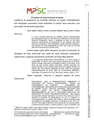 EstedocumentoécópiadooriginalassinadodigitalmenteporROBERTACEOLLAGAUDENCIODEMORAES.Paraconferirooriginal,acesseositehttp://www.mpsc.mp.br,informeoprocesso
08.2019.00176849-5eocódigo14B6BE2.
fls. 14
2ª Promotoria de Justiça da Comarca de Caçador
2ª Promotoria de Justiça da Comarca de Caçador              Roberta Ceolla Gaudêncio de Moraes
Rua Conselheiro Mafra, 464, Centro, Caçador/SC -  CEP 89500-000          Promotora de Justiça      
14 18E-mail: cacador02pj@mpsc.mp.br  Fone/Fax (49) 3561-7602                                                /
sujeitar-se  ao  pagamento  de  montante  referente  ao  próprio  inadimplemento 
das  obrigações  assumidas  (multa  estipulada  no  próprio  título  executivo,  que 
será objeto de demanda específica). 
Com efeito, sobre o tema, ensinam Nelson Nery Junior e Rosa 
Nery que: 
[...]  com  a  redação  dada  pela  Lei  8953/94,  permite  expressamente 
que obrigação de fazer ou não fazer seja instituída por meio de título 
executivo  extrajudicial.  Assim,  a  obrigação  de  fazer  ou  não  fazer 
fixada  em  compromisso de ajustamento  ou em  qualquer  outro  título 
executivo extrajudicial, caso inadimplida, enseja execução específica, 
sem  prejuízo da  multa estabelecida no título, que  pode  ser  cobrada 
2pela via da execução por quantia certa.  
Acerca desse duplo efeito executivo da ação de execução de 
obrigação  de  fazer  promovida  com  base  em  título  executivo  extrajudicial, 
colaciona-se o seguinte ensinamento doutrinário de Hugo Nigro Mazzilli:
[...]  a)  dispensa  testemunhas  instrumentárias;  b)  o  título  gerado  é 
extrajudicial;  c)  mesmo  que  verse  apenas  ajustamento  de  conduta, 
passa a ensejar execução por obrigação de fazer ou não fazer; d) na 
parte  em  que  comine  sanção  pecuniária,  permite  execução  por 
quantia líquida em caso de descumprimento da obrigação de fazer; e) 
mesmo  que  verse  apenas  obrigação  de  fazer,  pode  ser  executado 
independentemente  de  prévia  ação  de  conhecimento  (MAZZILLI, 
Hugo Nigro. O Inquérito Civil. 2 ed. São Paulo: Saraiva, 2000, p. 371). 
Nesse  diapasão,  extrai-se  o  seguinte  julgado  da  Corte 
catarinense:  
PROCESSUAL  CIVIL  E  ADMINISTRATIVO.  EMBARGOS  À 
EXECUÇÃO  DE  TÍTULO  EXTRAJUDICIAL.  TERMO  DE 
AJUSTAMENTO  DE  CONDUTA.      PRELIMINAR  DE 
LITISPENDÊNCIA. EXISTÊNCIA DE OUTRA EXECUÇÃO FUNDADA 
NO  MESMO  TÍTULO.  OBJETOS  DIVERSOS.  EXECUÇÃO  POR 
QUANTIA  CERTA  DA  MULTA  COMINATÓRIA  PELO 
DESCUMPRIMENTO  DO  TAC  E  EXECUÇÃO  ESPECÍFICA  DA 
OBRIGAÇÃO DE FAZER. PRELIMINAR AFASTADA.   Não obstante 
as execuções  estejam lastreadas no mesmo título executivo, não se 
identifica  a  presença  da  litispendência,  já  que  os  objetivos  e, 
consequentemente, os pedidos  são diversos, sendo necessário para 
sua existência que estejam presentes os requisitos do art. 301, § 2º, 
do CPC ("Uma ação é idêntica à outra quando tem as mesmas partes, 
a mesma causa de pedir e o mesmo pedido"), o que, na hipótese, não 
2  NERY JR., Nelson. NERY, Rosa Maria Andrade. Código de Processo Civil Comentado. 2 ed. 
São Paulo: Revista dos Tribunais, 1996, p. 1.479.
 