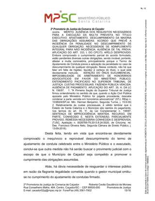 EstedocumentoécópiadooriginalassinadodigitalmenteporROBERTACEOLLAGAUDENCIODEMORAES.Paraconferirooriginal,acesseositehttp://www.mpsc.mp.br,informeoprocesso
08.2019.00176849-5eocódigo14B6BE2.
fls. 15
2ª Promotoria de Justiça da Comarca de Caçador
2ª Promotoria de Justiça da Comarca de Caçador              Roberta Ceolla Gaudêncio de Moraes
Rua Conselheiro Mafra, 464, Centro, Caçador/SC -  CEP 89500-000          Promotora de Justiça      
15 18E-mail: cacador02pj@mpsc.mp.br  Fone/Fax (49) 3561-7602                                                /
ocorre.      MÉRITO.  AUSÊNCIA  DOS  REQUISITOS  NECESSÁRIOS 
PARA  A  EXECUÇÃO  DA  MULTA  PREVISTA  NO  TÍTULO 
EXECUTIVO.  AFASTAMENTO.  DESCUMPRIMENTO  DA  MAIORIA 
DAS  OBRIGAÇÕES  ASSUMIDAS.  ACORDO  QUE  PREVÊ  A 
INCIDÊNCIA  DA  PENALIDADE  NO  DESCUMPRIMENTO  DE 
QUALQUER  OBRIGAÇÃO.  NECESSIDADE  DE  ADIMPLEMENTO 
INTEGRAL  PARA  NÃO  INCIDÊNCIA.  AUSÊNCIA  DE  TAL  PROVA. 
APLICAÇÃO  DO  ART.  333,  I,  DO  CPC/73.  APELO  DESPROVIDO.   
Embora  comprovado  o  cumprimento  parcial  do  acordo  formulado, 
estão pendentes diversas outras obrigações, sendo inviável, portanto, 
afastar  a  multa  cominatória,  principalmente  porque  o  Termo  de 
Ajustamento de Conduta previa a aplicação da penalidade no caso de 
descumprimento de qualquer obrigação. Nesse contexto, não há que 
falar  em  falta  de  higidez,  liquidez  e  certeza  do  título,  o  qual  está 
devidamente  instruído.      ISENÇÃO  DO  ÔNUS  SUCUMBENCIAL. 
IMPOSSIBILIDADE  DE  ARBITRAMENTO  DE  HONORÁRIOS 
ADVOCATÍCIOS  EM  FAVOR  DO  MINISTÉRIO  PÚBLICO. 
ENTENDIMENTO  PACIFICADO  NO  SUPERIOR  TRIBUNAL  DE 
JUSTIÇA. CUSTAS PROCESSUAIS. FAZENDA PÚBLICA VENCIDA. 
AUSÊNCIA DE PAGAMENTO. APLICAÇÃO DO ART.  35, H, DA LC 
N.  156/97.      1.  "A  Primeira  Seção  do  Superior  Tribunal  de  Justiça 
firmou entendimento no sentido de que, quando a Ação Civil Pública 
ajuizada  pelo  Ministério  Público  for  julgada  procedente,  descabe 
condenar a parte vencida em honorários advocatícios" (STJ, REsp n. 
1038024/SP,rel.  Min.  Herman  Benjamin,  Segunda  Turma,  j.  15.9.09)   
2.  Relativamente  às  custas  processuais,  é  válido  lembrar  que  o 
Estado de Santa  Catarina e  o Município são isentos do pagamento, 
nos  termos  do  art.  35,  'h',  da  Lei  Complementar  n.  156/97.    
SENTENÇA  DE  IMPROCEDÊNCIA  MANTIDA.  RECURSO,  EM 
PARTE,  CONHECIDO  E,  NESTA  EXTENSÃO,  PARCIALMENTE 
PROVIDO. REMESSA NECESSÁRIA CONHECIDA E DESPROVIDA. 
(TJSC,  Apelação  n.  0026789-79.2013.8.24.0020,  de  Criciúma,  rel. 
Des. Francisco Oliveira Neto, Segunda Câmara de Direito Público, j. 
13-09-2016).
Desta  feita,  tendo  em  vista  que  encontra-se  devidamente 
comprovado  o  inequívoco  e  reprovável  descumprimento  do  termo  de 
ajustamento  de  conduta  celebrado entre  o  Ministério Público  e  o  executado, 
conclui-se que outra medida não há senão buscar o provimento judicial com o 
escopo  de  que  o  Município  de  Caçador  seja  compelido  a  promover  o 
cumprimento das obrigações assumidas. 
Aliás, há óbvia necessidade de resguardar o interesse público 
em razão da flagrante ilegalidade cometida quando o gestor municipal omitiu-
se no cumprimento do ajustamento de condutas firmado.
 
