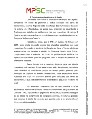 EstedocumentoécópiadooriginalassinadodigitalmenteporROBERTACEOLLAGAUDENCIODEMORAES.Paraconferirooriginal,acesseositehttp://www.mpsc.mp.br,informeoprocesso
08.2019.00176849-5eocódigo14B6BE2.
fls. 16
2ª Promotoria de Justiça da Comarca de Caçador
2ª Promotoria de Justiça da Comarca de Caçador              Roberta Ceolla Gaudêncio de Moraes
Rua Conselheiro Mafra, 464, Centro, Caçador/SC -  CEP 89500-000          Promotora de Justiça      
16 18E-mail: cacador02pj@mpsc.mp.br  Fone/Fax (49) 3561-7602                                                /
Com efeito, tem-se que a  omissão do  Município de Caçador, 
consistente  em  deixar  de  promover  a  efetiva  execução  das  obras  de 
asfaltamento, acarreta flagrante lesão à confiança dos munícipes de Caçador 
no  sistema  de  infraestrutura,  ao  passo  que,  encontram-se  aguardando  a 
finalização dos trabalhos de asfaltamento nas ruas respectivas há mais de 4 
(quatro) anos (considerando o período de lançamento dos editais referentes ao 
Programa "Asfalto para Todos").
Ressalte-se,  ainda,  que  o  TAC  em  questão  foi  firmado  em 
2017,  após  ampla  discussão  acerca  das  situações  específicas  das  ruas 
respectivas. Na ocasião, o Município de Caçador, ao firmar o Termo, admitiu as 
irregularidades  que  tisnavam  a  gestão  do  Programa  "Asfalto  para  Todos", 
comprometendo-se  a  executar  as  obras  de  pavimentação  asfáltica  nos 
logradouros  que  fazem  parte  do  programa,  com  o  escopo  de  preservar  os 
direitos dos cidadãos.
Assim,  tem-se  que  a  presente  demanda  deve  ser  julgada 
procedente,  até  mesmo a fim de  evitar  maior lesão da confiança  depositada 
pelos  cidadãos  na  credibilidade  própria  ao  serviço  público  prestado  pelo 
Município  de  Caçador  no  sistema  infraestrutura,  cujas  expectativas  foram 
frustradas  em  razão  da  excessiva  demora  para  conclusão  das  obras  de 
asfaltamento, o que afeta sobremaneira a realidade da população residente no 
local.
Por  derradeiro,  salienta-se  que,  no  que  concerne  à  multa 
estabelecida na cláusula quarta do Termo de Compromisso de Ajustamento de 
Conduta - TAC, equivalente ao pagamento de R$ 200,00 (duzentos reais) por 
dia  de atraso  no  cumprimento da  obrigação  assumida, de  natureza pessoal, 
sua  cobrança  é  objeto  de  execução  por  quantia  certa,  a  ser  promovida  em 
breve, em autos apartados. 
 
