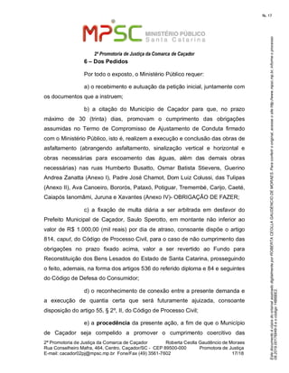EstedocumentoécópiadooriginalassinadodigitalmenteporROBERTACEOLLAGAUDENCIODEMORAES.Paraconferirooriginal,acesseositehttp://www.mpsc.mp.br,informeoprocesso
08.2019.00176849-5eocódigo14B6BE2.
fls. 17
2ª Promotoria de Justiça da Comarca de Caçador
2ª Promotoria de Justiça da Comarca de Caçador              Roberta Ceolla Gaudêncio de Moraes
Rua Conselheiro Mafra, 464, Centro, Caçador/SC -  CEP 89500-000          Promotora de Justiça      
17 18E-mail: cacador02pj@mpsc.mp.br  Fone/Fax (49) 3561-7602                                                /
6 – Dos Pedidos
Por todo o exposto, o Ministério Público requer:
a) o recebimento e autuação da petição inicial, juntamente com 
os documentos que a instruem;
b)  a  citação  do  Município  de  Caçador  para  que,  no  prazo 
máximo  de  30  (trinta)  dias,  promovam  o  cumprimento  das  obrigações 
assumidas  no  Termo  de  Compromisso  de  Ajustamento  de  Conduta  firmado 
com o Ministério Público, isto é, realizem a execução e conclusão das obras de 
asfaltamento  (abrangendo  asfaltamento,  sinalização  vertical  e  horizontal  e 
obras  necessárias  para  escoamento  das  águas,  além  das  demais  obras 
necessárias)  nas  ruas  Humberto  Busatto,  Osmar  Batista  Stievens,  Guerino 
Andrea Zanatta (Anexo I), Padre José Chamot, Dom Luiz Colussi, das Tulipas 
(Anexo II), Ava Canoeiro, Bororós, Pataxó, Potiguar, Tremembé, Carijo, Caeté, 
Caiapós Ianomâmi, Juruna e Xavantes (Anexo IV)- OBRIGAÇÃO DE FAZER;
c)  a  fixação  de  multa  diária  a  ser  arbitrada  em  desfavor  do 
Prefeito  Municipal  de  Caçador,  Saulo  Sperotto, em montante  não  inferior  ao 
valor de R$ 1.000,00 (mil reais) por dia de atraso, consoante dispõe o artigo 
814, caput, do Código de Processo Civil, para o caso de não cumprimento das 
obrigações  no  prazo  fixado  acima,  valor  a  ser  revertido  ao  Fundo  para 
Reconstituição dos Bens Lesados do Estado de Santa Catarina, prosseguindo 
o feito, ademais, na forma dos artigos 536 do referido diploma e 84 e seguintes 
do Código de Defesa do Consumidor;
d) o reconhecimento de conexão entre a presente demanda e 
a  execução  de  quantia  certa  que  será  futuramente  ajuizada,  consoante 
disposição do artigo 55, § 2º, II, do Código de Processo Civil; 
e) a procedência da presente ação, a fim de que o Município 
de  Caçador  seja  compelido  a  promover  o  cumprimento  coercitivo  das 
 