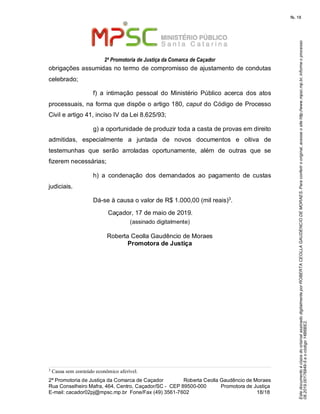 EstedocumentoécópiadooriginalassinadodigitalmenteporROBERTACEOLLAGAUDENCIODEMORAES.Paraconferirooriginal,acesseositehttp://www.mpsc.mp.br,informeoprocesso
08.2019.00176849-5eocódigo14B6BE2.
fls. 18
2ª Promotoria de Justiça da Comarca de Caçador
2ª Promotoria de Justiça da Comarca de Caçador              Roberta Ceolla Gaudêncio de Moraes
Rua Conselheiro Mafra, 464, Centro, Caçador/SC -  CEP 89500-000          Promotora de Justiça      
18 18E-mail: cacador02pj@mpsc.mp.br  Fone/Fax (49) 3561-7602                                                /
obrigações assumidas no termo de compromisso de ajustamento de condutas 
celebrado;
f)  a  intimação  pessoal  do  Ministério  Público  acerca  dos  atos 
processuais, na forma que dispõe o artigo 180, caput do Código de Processo 
Civil e artigo 41, inciso IV da Lei 8.625/93;
g) a oportunidade de produzir toda a casta de provas em direito 
admitidas,  especialmente  a  juntada  de  novos  documentos  e  oitiva  de 
testemunhas  que  serão  arroladas  oportunamente,  além  de  outras  que  se 
fizerem necessárias;
h)  a  condenação  dos  demandados  ao  pagamento  de  custas 
judiciais.
3Dá-se à causa o valor de R$ 1.000,00 (mil reais) .
Caçador, 17 de maio de 2019.
(assinado digitalmente)
Roberta Ceolla Gaudêncio de Moraes
Promotora de Justiça
3
Causa sem conteúdo econômico aferível.
 