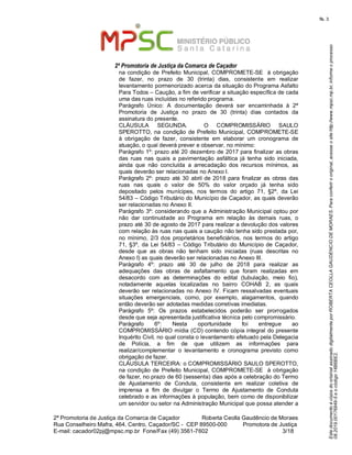 EstedocumentoécópiadooriginalassinadodigitalmenteporROBERTACEOLLAGAUDENCIODEMORAES.Paraconferirooriginal,acesseositehttp://www.mpsc.mp.br,informeoprocesso
08.2019.00176849-5eocódigo14B6BE2.
fls. 3
2ª Promotoria de Justiça da Comarca de Caçador
2ª Promotoria de Justiça da Comarca de Caçador              Roberta Ceolla Gaudêncio de Moraes
Rua Conselheiro Mafra, 464, Centro, Caçador/SC -  CEP 89500-000          Promotora de Justiça      
3 18E-mail: cacador02pj@mpsc.mp.br  Fone/Fax (49) 3561-7602                                                /
na condição de  Prefeito Municipal, COMPROMETE-SE  à obrigação 
de  fazer,  no  prazo  de  30  (trinta)  dias,  consistente  em  realizar 
levantamento pormenorizado acerca da situação do Programa Asfalto 
Para Todos – Caução, a fim de verificar a situação específica de cada 
uma das ruas incluídas no referido programa.
Parágrafo  Único:  A  documentação  deverá  ser  encaminhada  à  2ª 
Promotoria  de  Justiça  no  prazo  de  30  (trinta)  dias  contados  da 
assinatura do presente. 
CLÁUSULA  SEGUNDA.    O  COMPROMISSÁRIO  SAULO 
SPEROTTO, na  condição  de Prefeito Municipal, COMPROMETE-SE 
à  obrigação  de  fazer,  consistente  em  elaborar  um  cronograma  de 
atuação, o qual deverá prever e observar, no mínimo:
Parágrafo 1º: prazo até 20 dezembro de 2017 para finalizar as obras 
das  ruas  nas  quais  a  pavimentação  asfáltica  já  tenha  sido  iniciada, 
ainda  que  não  concluída  a  arrecadação  dos  recursos  mínimos,  as 
quais deverão ser relacionadas no Anexo I. 
Parágrafo 2º:  prazo  até 30  abril de 2018 para finalizar as  obras das 
ruas  nas  quais  o  valor  de  50%  do  valor  orçado  já  tenha  sido 
depositado  pelos  munícipes,  nos  termos  do  artigo  71,  §2º,  da  Lei 
54/83 – Código Tributário do Município de Caçador, as quais deverão 
ser relacionadas no Anexo II. 
Parágrafo 3º: considerando que a Administração Municipal optou por 
não  dar  continuidade  ao  Programa  em  relação  às  demais  ruas,  o 
prazo até 30 de agosto de 2017 para realizar a devolução dos valores 
com relação às ruas nas quais a caução não tenha sido prestada por, 
no  mínimo,  2/3 dos  proprietários  beneficiários,  nos  termos do artigo 
71,  §3º,  da  Lei  54/83  –  Código Tributário  do  Município de  Caçador, 
desde  que  as  obras  não  tenham  sido  iniciadas  (ruas  descritas  no 
Anexo I) as quais deverão ser relacionadas no Anexo III. 
Parágrafo  4º:  prazo  até  30  de  julho  de  2018  para  realizar  as 
adequações  das  obras  de  asfaltamento  que  foram  realizadas  em 
desacordo  com  as  determinações  do  edital  (tubulação,  meio  fio), 
notadamente  aquelas  localizadas  no  bairro  COHAB  2,  as  quais 
deverão ser relacionadas no Anexo IV. Ficam ressalvadas eventuais 
situações  emergenciais,  como,  por  exemplo,  alagamentos,  quando 
então deverão ser adotadas medidas corretivas imediatas.
Parágrafo  5º:  Os  prazos  estabelecidos  poderão  ser  prorrogados 
desde que seja apresentada justificativa técnica pelo compromissário. 
Parágrafo  6º:  Nesta  oportunidade  foi  entregue  ao 
COMPROMISSÁRIO mídia (CD) contendo cópia integral do presente 
Inquérito Civil, no qual consta o levantamento efetuado pela Delegacia 
de  Polícia,  a  fim  de  que  utilizem  as  informações  para 
realizar/complementar  o  levantamento  e  cronograma  previsto  como 
obrigação de fazer.
CLÁUSULA TERCEIRA: o COMPROMISSÁRIO SAULO SPEROTTO, 
na condição de  Prefeito Municipal, COMPROMETE-SE  à obrigação 
de fazer, no prazo de 60 (sessenta) dias após a celebração do Termo 
de  Ajustamento  de  Conduta,  consistente  em  realizar  coletiva  de 
imprensa  a  fim  de  divulgar  o  Termo  de  Ajustamento  de  Conduta 
celebrado e as informações à população, bem como de disponibilizar 
um servidor ou setor na Administração Municipal que possa atender a 
 