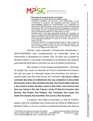 EstedocumentoécópiadooriginalassinadodigitalmenteporROBERTACEOLLAGAUDENCIODEMORAES.Paraconferirooriginal,acesseositehttp://www.mpsc.mp.br,informeoprocesso
08.2019.00176849-5eocódigo14B6BE2.
fls. 4
2ª Promotoria de Justiça da Comarca de Caçador
2ª Promotoria de Justiça da Comarca de Caçador              Roberta Ceolla Gaudêncio de Moraes
Rua Conselheiro Mafra, 464, Centro, Caçador/SC -  CEP 89500-000          Promotora de Justiça      
4 18E-mail: cacador02pj@mpsc.mp.br  Fone/Fax (49) 3561-7602                                                /
população para o esclarecimento de dúvidas pontuais. 
CLÁUSULA  QUARTA:  DA  MULTA  E  DA  EXECUÇÃO.  O  não 
cumprimento  de  quaisquer  das  obrigações  assumidas  implicará  na 
responsabilidade  pessoal  do  compromissário  e  no  pagamento  de 
multa de R$ 200,00 (duzentos reais) por dia de atraso na adoção das 
providências, além da execução judicial das obrigações ora ajustadas, 
salvo dilação do prazo concedida pelo Ministério Público em caso de 
motivo devidamente justificado e comprovado nos autos.
Parágrafo  Único.  As  multas  pecuniárias  deverão  ser  recolhidas  em 
favor do FUNDO PARA RECUPERAÇÃO DOS BENS LESADOS DE 
SANTA CATARINA, agência 068, conta corrente 58.109-0, do BESC, 
criado pelo Decreto Estadual nº 10.047, de 10.12.87, conforme art. 13 
da Lei 7.347/85.
CLÁUSULA QUINTA. O presente ajuste entrará em vigor na data da 
sua  assinatura  e  possui  eficácia  de  título  executivo  extrajudicial,  na 
forma do parágrafo 6o do artigo 5o da Lei n.o 7.347/85 e artigo 585, 
inciso VII, do Código de Processo Civil.
Ademais,  restou  instaurado  o  Procedimento  Administrativo  n. 
09.2017.00003285-8  para  acompanhamento  do  mencionado  Termo  de 
Compromisso  e  Ajustamento  de  Conduta  -TAC,  de  modo  que  a  atuação  do 
Ministério Público no que tange à fiscalização do cumprimento das cláusulas 
assumidas pelo Município tem sido feita nos autos do aludido procedimento.
Não obstante o acordo firmado extrajudicialmente, o Município 
de Caçador não cumpriu as cláusulas do Termo de Ajustamento de Conduta, 
fato  este  que  pode  ser  observado  através  dos  documentos  que  instruem  a 
presente ação e que dão conta de que, até o momento, não houve a efetiva
conclusão das obras de asfaltamento das ruas constantes no documento
denominado Anexo I (Rua Humberto Busatto, Rua Osmar Batista Stievens
e Rua Guerino Andrea Zanatta), Anexo II (Rua Padre José Chamot, Rua
Dom Luiz Colussi e Rua das Tulipas) e Anexo IV (Rua Ava Canoeiro, Rua
Bororós, Rua Pataxó, Rua Potiguar, Rua Tremembé, Rua Carijo, Rua
Caeté, Rua Caiapós, Rua Ianomâmi, Rua Juruna e Rua Xavantes).
A  propósito,  este  Órgão  de  Execução,  na  data  de  8/4/2019, 
expediu ordem de constatação para cumprimento por Oficial de Diligências do 
Ministério Público, a fim de se verificar o andamento/conclusão das obras de 
 