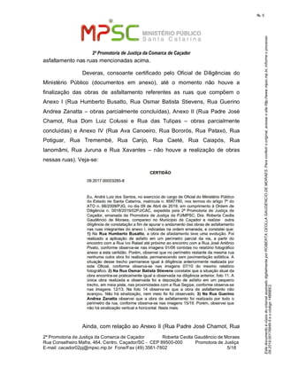 EstedocumentoécópiadooriginalassinadodigitalmenteporROBERTACEOLLAGAUDENCIODEMORAES.Paraconferirooriginal,acesseositehttp://www.mpsc.mp.br,informeoprocesso
08.2019.00176849-5eocódigo14B6BE2.
fls. 5
2ª Promotoria de Justiça da Comarca de Caçador
2ª Promotoria de Justiça da Comarca de Caçador              Roberta Ceolla Gaudêncio de Moraes
Rua Conselheiro Mafra, 464, Centro, Caçador/SC -  CEP 89500-000          Promotora de Justiça      
5 18E-mail: cacador02pj@mpsc.mp.br  Fone/Fax (49) 3561-7602                                                /
asfaltamento nas ruas mencionadas acima.
Deveras,  consoante  certificado  pelo  Oficial  de  Diligências  do 
Ministério  Público  (documentos  em  anexo),  até  o  momento  não  houve  a 
finalização  das  obras  de  asfaltamento  referentes  as  ruas  que  compõem  o 
Anexo  I  (Rua  Humberto  Busatto,  Rua  Osmar  Batista  Stievens,  Rua  Guerino 
Andrea Zanatta – obras parcialmente concluídas), Anexo II (Rua  Padre José 
Chamot,  Rua  Dom  Luiz  Colussi  e  Rua  das  Tulipas  –  obras  parcialmente 
concluídas)  e  Anexo  IV  (Rua  Ava  Canoeiro, Rua Bororós,  Rua  Pataxó,  Rua 
Potiguar,  Rua  Tremembé,  Rua  Carijo,  Rua  Caeté,  Rua  Caiapós,  Rua 
Ianomâmi,  Rua  Juruna  e  Rua  Xavantes  –  não  houve  a  realização  de  obras 
nessas ruas). Veja-se:
Ainda, com relação ao Anexo II (Rua Padre José Chamot, Rua 
 