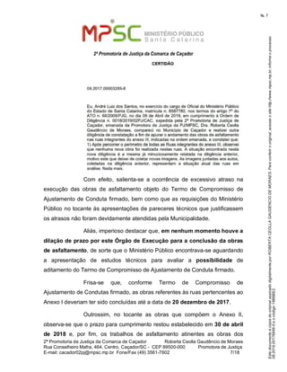 EstedocumentoécópiadooriginalassinadodigitalmenteporROBERTACEOLLAGAUDENCIODEMORAES.Paraconferirooriginal,acesseositehttp://www.mpsc.mp.br,informeoprocesso
08.2019.00176849-5eocódigo14B6BE2.
fls. 7
2ª Promotoria de Justiça da Comarca de Caçador
2ª Promotoria de Justiça da Comarca de Caçador              Roberta Ceolla Gaudêncio de Moraes
Rua Conselheiro Mafra, 464, Centro, Caçador/SC -  CEP 89500-000          Promotora de Justiça      
7 18E-mail: cacador02pj@mpsc.mp.br  Fone/Fax (49) 3561-7602                                                /
Com  efeito,  salienta-se  a  ocorrência  de  excessivo  atraso  na 
execução  das  obras  de  asfaltamento  objeto  do  Termo  de  Compromisso  de 
Ajustamento de Conduta firmado, bem como que as requisições do Ministério 
Público no tocante às apresentações de pareceres técnicos que justificassem 
os atrasos não foram devidamente atendidas pela Municipalidade.
Aliás, imperioso destacar que, em nenhum momento houve a
dilação de prazo por este Órgão de Execução para a conclusão da obras
de asfaltamento, de sorte que o Ministério Público encontrava-se aguardando 
a  apresentação  de  estudos  técnicos  para  avaliar  a possibilidade  de 
aditamento do Termo de Compromisso de Ajustamento de Conduta firmado.
Frisa-se  que,  conforme  Termo  de  Compromisso  de 
Ajustamento de Condutas firmado, as obras referentes às ruas pertencentes ao 
Anexo I deveriam ter sido concluídas até a data de 20 dezembro de 2017. 
Outrossim,  no  tocante  as  obras  que  compõem  o  Anexo  II, 
observa-se que o prazo para cumprimento restou estabelecido em 30 de abril
de 2018  e,  por  fim,  os  trabalhos  de  asfaltamento  atinentes  as  obras  dos 
 