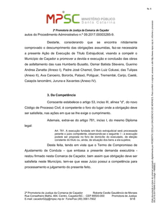 EstedocumentoécópiadooriginalassinadodigitalmenteporROBERTACEOLLAGAUDENCIODEMORAES.Paraconferirooriginal,acesseositehttp://www.mpsc.mp.br,informeoprocesso
08.2019.00176849-5eocódigo14B6BE2.
fls. 9
2ª Promotoria de Justiça da Comarca de Caçador
2ª Promotoria de Justiça da Comarca de Caçador              Roberta Ceolla Gaudêncio de Moraes
Rua Conselheiro Mafra, 464, Centro, Caçador/SC -  CEP 89500-000          Promotora de Justiça      
9 18E-mail: cacador02pj@mpsc.mp.br  Fone/Fax (49) 3561-7602                                                /
autos do Procedimento Administrativo n.º 09.2017.00003285-9.
Destarte,  considerando  que  se  encontra  nitidamente 
comprovado o descumprimento das obrigações assumidas, faz-se necessária 
a  presente  Ação  de  Execução  de  Título  Extrajudicial,  visando  a  compelir  o 
Município de Caçador a promover a devida e execução e conclusão das obras 
de asfaltamento das ruas Humberto Busatto, Osmar Batista Stievens, Guerino 
Andrea Zanatta (Anexo I), Padre José Chamot, Dom Luiz Colussi, das Tulipas 
(Anexo II), Ava Canoeiro, Bororós, Pataxó, Potiguar, Tremembé, Carijo, Caeté, 
Caiapós Ianomâmi, Juruna e Xavantes (Anexo IV).  
3. Da Competência
Consoante estabelece o artigo 53, inciso III, alínea "d", do novo 
Código de Processo Civil, é competente o foro do lugar onde a obrigação deve 
ser satisfeita, nas ações em que se lhe exige o cumprimento.
Ademais, extrai-se do artigo 781, inciso I, do mesmo Diploma 
legal: 
Art. 781. A execução fundada em título extrajudicial será processada 
perante o juízo competente, observando-se o seguinte: I - a execução 
poderá  ser  proposta  no  foro  de  domicílio  do  executado,  de  eleição 
constante do título ou, ainda, de situação dos bens a ela sujeitos; 
Desta feita, tendo em vista que o Termo de Compromisso de 
Ajustamento  de  Conduta  –  que  embasa  a  presente  demanda  executória  - 
restou firmado nesta Comarca de Caçador, bem assim que obrigação deve ser 
satisfeita neste Município, tem-se que esse Juízo possui a competência para 
processamento e julgamento do presente feito.
 