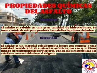 PROPIEDADES QUÍMICAS
DEL ASFALTO
Solubilidad
El asfalto es soluble en una gran cantidad de hidrocarburos. Se
toma ventaja de esto para producir los asfaltos líquidos rebajados.
Reactividad
El asfalto es un material relativamente inerte con respecto a una
cantidad considerable de sustancias químicas, por eso se utilizan
mucho en recubrimientos protectores. Una de las características del
asfalto es su reactividad con el oxígeno.
 
