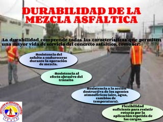 DURABILIDAD DE LA
MEZCLA ASFÁLTICA
La durabilidad comprende todas las características que permiten
una mayor vida de servicio del concreto asfáltico, como ser:
-Resistencia del
asfalto a endurecerse
durante la operación
de mezcla.
-Resistencia al
efecto abrasivo del
tránsito.
-Resistencia a la acción
destructiva de los agentes
atmosféricos (aire, agua,
cambios de
temperatura).
Flexibilidad
suficiente para resistir
roturas por la
aplicación repetida de
las cargas.
 