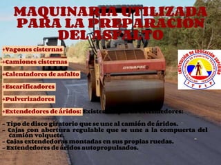 MAQUINARIA UTILIZADA
PARA LA PREPARACIÓN
DEL ASFALTO
+Vagones cisternas
+Camiones cisternas
+Calentadores de asfalto
+Escarificadores
+Pulverizadores
+Extendedores de áridos: Existen 4 tipos de extendedores:
- Tipo de disco giratorio que se une al camión de áridos.
- Cajas con abertura regulable que se une a la compuerta del
camión volquete.
- Cajas extendedoras montadas en sus propias ruedas.
- Extendedores de áridos autopropulsados.
 