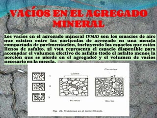 VACÍOS EN EL AGREGADO
MINERAL
Los vacíos en el agregado mineral (VMA) son los espacios de aire
que existen entre las partículas de agregado en una mezcla
compactada de pavimentación, incluyendo los espacios que están
llenos de asfalto. El VMA representa el espacio disponible para
acomodar el volumen efectivo de asfalto (todo el asfalto menos la
porción que se pierde en el agregado) y el volumen de vacíos
necesario en la mezcla.
 