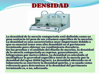 DENSIDAD
La densidad de la mezcla compactada está definida como su
peso unitario (el peso de un volumen específico de la mezcla).
La densidad es una característica muy importante debido a
que es esencial tener una alta densidad en el pavimento
terminado para obtener un rendimiento duradero.
En las pruebas y el análisis del diseño de mezclas, la densidad
de la mezcla compactada se expresa, generalmente, en
kilogramos por metro cúbico. La densidad es calculada al
multiplicar la gravedad específica total de la mezcla por la
densidad del agua (1000 kg/m3). La densidad obtenida en el
laboratorio se convierte la densidad patrón, y es usada como
referencia para determinar si la densidad del pavimento
terminado es, o no, adecuada.
 