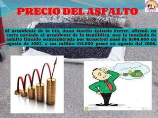 PRECIO DEL ASFALTO
El presidente de la CCI, Juan Martín Caicedo Ferrer, afirmó, en
carta enviada al presidente de la República, que la tonelada de
asfalto líquido suministrada por Ecopetrol pasó de $590.000 en
agosto de 2007, a un millón 135.000 pesos en agosto del 2008.
 