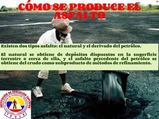 CÓMO SE PRODUCE EL
ASFALTO
Existen dos tipos asfalto: el natural y el derivado del petróleo.
El natural se obtiene de depósitos dispuestos en la superficie
terrestre o cerca de ella, y el asfalto precedente del petróleo se
obtiene del crudo como subproducto de métodos de refinamiento.
 