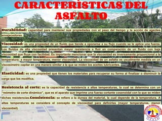 CARACTERÍSTICAS DEL
ASFALTO
Durabilidad: capacidad para mantener sus propiedades con el paso del tiempo y la acción de agentes
envejecedores.
Viscosidad: es una propiedad de un fluido que tiende a oponerse a su flujo cuando se le aplica una fuerza.
Los fluidos de alta viscosidad presentan mayor resistencia a fluir en comparación de un fluido con baja
viscosidad que fluye con facilidad. Es importante mencionar que la viscosidad es inversamente proporcional a la
temperatura; a mayor temperatura, menor viscosidad. La viscosidad de un asfalto es usualmente medida en un
viscosímetro capilar en una manera similar a la que se miden los aceites lubricantes.
Elasticidad: es una propiedad que tienen los materiales para recuperar su forma al finalizar o disminuir la
carga que los modifica.
Resistencia al corte: es la capacidad de resistencia a altas temperaturas, la cual se determina con un
“reómetro de corte dinámico”, que es el aparato que imprime una fuerza cortante cosenoidal con la que se miden
dichas resistencias.Consistencia: se refiere a la dureza del material, la cual depende de la temperatura. A
altas temperaturas se considera el concepto de viscosidad para definirlas (mayor temperaturas, menor
viscosidad).
 