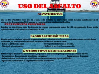 USO DEL ASFALTO
A)PAVIMENTOS
Uno de los principales usos que se le dan a los asfaltos es, entre otros, como material aglutinante en la
elaboración de carpetas asfálticas para la construcción de pavimentos flexibles.
-TRATAMIENTOS ESPECIALES.
Consiste en una delgada capa de desgaste, de espesor comúnmente menor de 2.50 cm,compuesta de dos o más
aplicaciones de asfalto liquido cubierto con áridos.
b) OBRAS HIDRÁULICAS
El principal uso en obras hidráulicas es como relleno en las juntas en la construcción de canales.Los objetivos a
cumplir en las estructuras hidráulicas son varios, entre ellos podemos citar:
- Evitar la pérdida de agua. - Proteger las laderas de la erosión.
- Disminuir el rozamiento. - Reducir el servicio de conservación.
c) OTROS TIPOS DE APLICACIONES
Entre los tipos de usos que enunciaremos, algunos se han aplicado principalmente en Estados Unidos.
- Revestimiento de canales con membrana enterrada. - Revestimiento de presas.
- Revestimientos asfálticos para instalaciones de tratamiento de aguas residuales
- Aplicación de asfaltos en la impermeabilización de cubiertas.
 