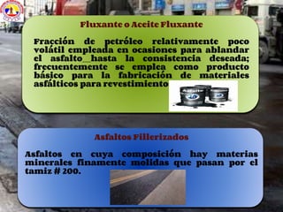 Fluxante o Aceite Fluxante
Fracción de petróleo relativamente poco
volátil empleada en ocasiones para ablandar
el asfalto hasta la consistencia deseada;
frecuentemente se emplea como producto
básico para la fabricación de materiales
asfálticos para revestimientos de cubiertas.
Asfaltos Fillerizados
Asfaltos en cuya composición hay materias
minerales finamente molidas que pasan por el
tamiz # 200.
 