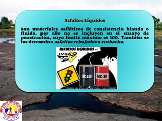 Asfaltos Líquidos
Son materiales asfálticos de consistencia blanda o
fluida, por ello no se incluyen en el ensayo de
penetración, cuyo límite máximo es 300. También se
los denomina asfaltos rebajados o cutbacks.
 