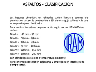 ASFALTOS - CLASIFICACION
Los betunes obtenidos en refinerías suelen llamarse betunes de
penetración por ser la penetración a 25º de una aguja calibrada, la que
se empleaba para clasificarlos.
De acuerdo a los valores de penetración según norma IRAM 6604 se
definen:
Tipo I = 40 mm – 50 mm
Tipo II = 50 mm – 60 mm
Tipo III = 60 mm – 70 mm
Tipo IV = 70 mm – 100 mm
Tipo V = 120 mm – 150 mm
Tipo VI = 150 mm – 200 mm
Son semisólidos ó sólidos a temperatura ambiente.
Para ser empleados deben calentarse y empleados en intervalos de
tiempo cortos.
 