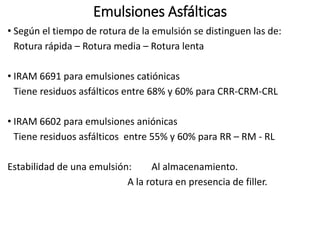 Emulsiones Asfálticas
• Según el tiempo de rotura de la emulsión se distinguen las de:
Rotura rápida – Rotura media – Rotura lenta
• IRAM 6691 para emulsiones catiónicas
Tiene residuos asfálticos entre 68% y 60% para CRR-CRM-CRL
• IRAM 6602 para emulsiones aniónicas
Tiene residuos asfálticos entre 55% y 60% para RR – RM - RL
Estabilidad de una emulsión: Al almacenamiento.
A la rotura en presencia de filler.
 