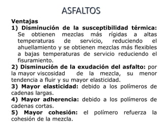 ASFALTOS
Ventajas
1) Disminución de la susceptibilidad térmica:
Se obtienen mezclas más rígidas a altas
temperaturas de servicio, reduciendo el
ahuellamiento y se obtienen mezclas más flexibles
a bajas temperaturas de servicio reduciendo el
fisuramiento.
2) Disminución de la exudación del asfalto: por
la mayor viscosidad de la mezcla, su menor
tendencia a fluir y su mayor elasticidad.
3) Mayor elasticidad: debido a los polímeros de
cadenas largas.
4) Mayor adherencia: debido a los polímeros de
cadenas cortas.
5) Mayor cohesión: el polímero refuerza la
cohesión de la mezcla.
 