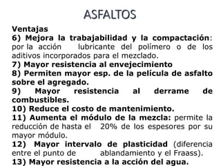 ASFALTOS
Ventajas
6) Mejora la trabajabilidad y la compactación:
por la acción lubricante del polímero o de los
aditivos incorporados para el mezclado.
7) Mayor resistencia al envejecimiento
8) Permiten mayor esp. de la película de asfalto
sobre el agregado.
9) Mayor resistencia al derrame de
combustibles.
10) Reduce el costo de mantenimiento.
11) Aumenta el módulo de la mezcla: permite la
reducción de hasta el 20% de los espesores por su
mayor módulo.
12) Mayor intervalo de plasticidad (diferencia
entre el punto de ablandamiento y el Fraass).
13) Mayor resistencia a la acción del agua.
 