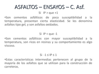 ASFALTOS – ENSAYOS – C. Asf.
Si IP > que +1
•Son cementos asfálticos de poca susceptibilidad a la
temperatura, presentan cierta elasticidad. Se les denomina
asfaltos tipo gel, y son asfaltos oxidados.
Si IP < que -1
•Son cementos asfálticos con mayor susceptibilidad a la
temperatura, son ricos en resinas y su comportamiento es algo
viscoso.
Si -1 ≤ IP ≤ 1
•Estas características intermedias pertenecen al grupo de la
mayoría de los asfaltos que se utilizan para la construcción de
carreteras.
 