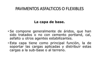 PAVIMENTOS ASFALTICOS O FLEXIBLES
La capa de base.
• Se compone generalmente de áridos, que han
sido tratados o no con cemento portland, cal,
asfalto u otros agentes estabilizantes.
• Esta capa tiene como principal función, la de
soportar las cargas aplicadas y distribuir estas
cargas a la sub-base o al terreno.
 