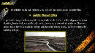 Asfaltos
O asfalto pode ser natural , ou obtido das destilação do petróleo.
 Asfalto Natural (NA)
O petróleo surge naturalmente na superfície da terra e sofre algo como uma
destilação natural, causada pela ação do vento e do sol, tirando os óleos e
gases mais leves, deixando assim um resíduo muito duro, que é o chamado
asfalto natural.

 