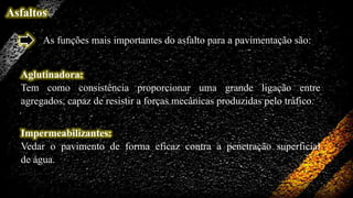 Asfaltos
As funções mais importantes do asfalto para a pavimentação são:
Aglutinadora:
Tem como consistência proporcionar uma grande ligação entre
agregados, capaz de resistir a forças mecânicas produzidas pelo tráfico.
Impermeabilizantes:
Vedar o pavimento de forma eficaz contra a penetração superficial
de água.

 
