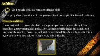Asfaltos
Os tipos de asfaltos para construção civil
São empregados correntemente em pavimentação os seguintes tipos de asfaltos:
Cimento asfáltico
É um material termo sensível utilizado principalmente para aplicação em
trabalhos de pavimentação, pois, além de suas propriedades aglutinantes e
impermeabilizantes, possui características de flexibilidade e alta resistência à
ação da maioria dos ácidos inorgânicos, sais e álcalis.

 