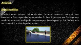Asfaltos
Emulsão asfáltica
Consiste numa mistura íntima de dois produtos insolúveis entre si, que,
constituem fases separadas; denominadas de fase dispersante ou fase contínua,
sendo normalmente um líquido, enquanto que a fase dispersa ou descontínua pode
ser constituída por um líquido viscoso.

 