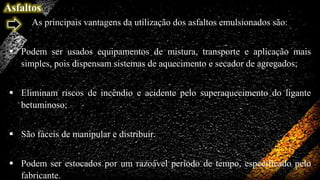 Asfaltos
As principais vantagens da utilização dos asfaltos emulsionados são:
 Podem ser usados equipamentos de mistura, transporte e aplicação mais
simples, pois dispensam sistemas de aquecimento e secador de agregados;
 Eliminam riscos de incêndio e acidente pelo superaquecimento do ligante
betuminoso;
 São fáceis de manipular e distribuir.
 Podem ser estocados por um razoável período de tempo, especificado pelo
fabricante.

 
