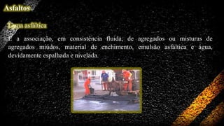 Asfaltos
Lama asfáltica
É a associação, em consistência fluida, de agregados ou misturas de
agregados miúdos, material de enchimento, emulsão asfáltica e água,
devidamente espalhada e nivelada.

 
