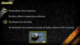 Alcatrões
Propriedades físico-químicas
Resíduo sólido à temperatura ambiente.

Destilação seca de hulha
Na destilação fracionada do alcatrão de hulha, obtêm-se 60% de piche.

 