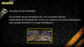 Alcatrões
Alcatrões de pavimentação
Os alcatrões de pavimentação são, em sua grande maioria,
subprodutos da destilação do carvão em coquerias de usinas siderúrgicas,
cujo produto principal é o coque metalúrgico.

 