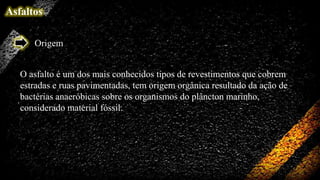 Asfaltos
Origem
O asfalto é um dos mais conhecidos tipos de revestimentos que cobrem
estradas e ruas pavimentadas, tem origem orgânica resultado da ação de
bactérias anaeróbicas sobre os organismos do plâncton marinho,
considerado material fóssil.

 