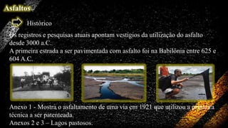 Asfaltos
Histórico
Os registros e pesquisas atuais apontam vestígios da utilização do asfalto
desde 3000 a.C.
A primeira estrada a ser pavimentada com asfalto foi na Babilônia entre 625 e
604 A.C.

1

2

3

Anexo 1 - Mostra o asfaltamento de uma via em 1921 que utilizou a primeira
técnica a ser patenteada.
Anexos 2 e 3 – Lagos pastosos.

 