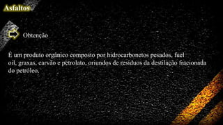 Asfaltos

Obtenção
É um produto orgânico composto por hidrocarbonetos pesados, fuel
oil, graxas, carvão e petrolato, oriundos de resíduos da destilação fracionada
do petróleo.

 
