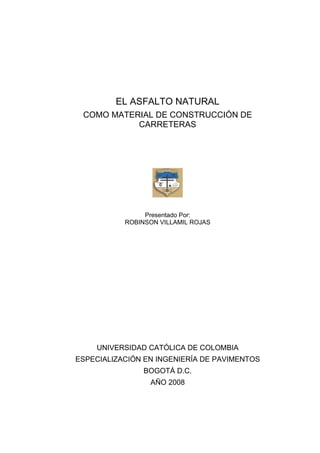 EL ASFALTO NATURAL
COMO MATERIAL DE CONSTRUCCIÓN DE
CARRETERAS

Presentado Por:
ROBINSON VILLAMIL ROJAS

UNIVERSIDAD CATÓLICA DE COLOMBIA
ESPECIALIZACIÓN EN INGENIERÍA DE PAVIMENTOS
BOGOTÁ D.C.
AÑO 2008

 