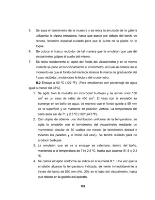 5.
      utilizando la pipeta extractora, hasta que quede por debajo del borde de
      rebose, teniendo especial cuidado para que la punta de la pipeta no lo
      toque.
6.
      viscosímetro golpee el cuello del mismo.
7.    Se retira rápidamente el tapón del fondo del viscosímetro y en el mismo
      instante se pone en funcionamiento el cronómetro, el Cual se detiene en el
      momento en que el fondo del menisco alcance la marca de graduación del
      frasco recibidor, anotándose la lectura del cronómetro.
      B.2 Ensayo a 50 ºC (122 ºF). (Para emulsiones con porcentaje de agua
igual o menor del 35%).
     1. Se agita bien la muestra sin incorporar burbujas y se echan unos 100
        cm3 en un vaso de vidrio de 400 cm 3. El vaso con la emulsión se
        sumerge en un baño de agua, de manera que el fondo quede a 50 mm
        de la superficie y se mantiene en posición vertical. La temperatura del


     2. Con objeto de obtener una distribución uniforme de la temperatura, se
        agita la emulsión con el termómetro del viscosímetro mediante un
        movimiento circular de 60 vueltas por minuto (el termómetro deberá ir
        tocando las paredes y el fondo del vaso). Se tendrá cuidado para no
        producir burbujas.
     3. La emulsión que se va a ensayar se calentara, dentro del baño,


        ºC.
     4. Se coloca el tapón conforme se indico en el numeral B.1. Una vez que la
        emulsión alcance la temperatura indicada, se vierte inmediatamente a
        través del tamiz de 850 mm (No. 20), en el tubo del viscosímetro, hasta
        que rebose en la galería del aparato.


                                       109
 