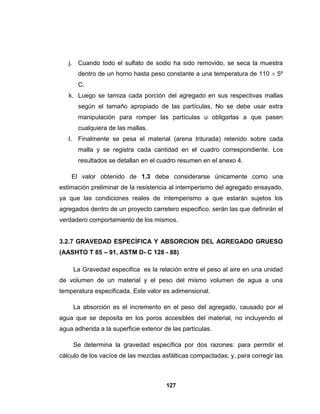 j.    Cuando todo el sulfato de sodio ha sido removido, se seca la muestra
         dentro de un horno hasta peso constante a una temperatura de 110 ± 5º
         C.
   k. Luego se tamiza cada porción del agregado en sus respectivas mallas
         según el tamaño apropiado de las partículas. No se debe usar extra
         manipulación para romper las partículas u obligarlas a que pasen
         cualquiera de las mallas.
   l.    Finalmente se pesa el material (arena triturada) retenido sobre cada
         malla y se registra cada cantidad en el cuadro correspondiente. Los
         resultados se detallan en el cuadro resumen en el anexo 4.

    El valor obtenido de 1.3 debe considerarse únicamente como una
estimación preliminar de la resistencia al intemperismo del agregado ensayado,
ya que las condiciones reales de intemperismo a que estarán sujetos los
agregados dentro de un proyecto carretero especifico, serán las que definirán el
verdadero comportamiento de los mismos.


3.2.7 GRAVEDAD ESPECÍFICA Y ABSORCION DEL AGREGADO GRUESO
(AASHTO T 85 – 91, ASTM D- C 128 - 88)

        La Gravedad especifica es la relación entre el peso al aire en una unidad
de volumen de un material y el peso del mismo volumen de agua a una
temperatura especificada. Este valor es adimensional.

        La absorción es el incremento en el peso del agregado, causado por el
agua que se deposita en los poros accesibles del material, no incluyendo el
agua adherida a la superficie exterior de las partículas.

        Se determina la gravedad específica por dos razones: para permitir el
cálculo de los vacíos de las mezclas asfálticas compactadas; y, para corregir las



                                        127
 