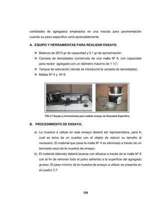 cantidades de agregados empleados en una mezcla para pavimentación
cuando su peso específico varía apreciablemente.

A. EQUIPO Y HERRAMIENTAS PARA REALIZAR ENSAYO.

    Balanza de 2610 gr de capacidad y 0.1 gr de aproximación.
    Canasta de densidades (construida de una malla Nº 8, con capacidad
      para recibir agregado con un diámetro máximo de 1 ½”)
    Tanque de saturación (donde se introducirá la canasta de densidades)
    Mallas Nº 4 y Nº 8.




          FIG.3.7 Equipo y herramientas para realizar ensayo de Gravedad Especifica


B. PROCEDIMIENTO DE ENSAYO.

   a) La muestra a utilizar en este ensayo deberá ser representativa, para lo
      cual se toma de un cuarteo con el objeto de reducir su tamaño al
      necesario. El material que pasa la malla Nº 4 es eliminado a través de un
      tamizado seco de la muestra de ensayo.
   b) El material obtenido deberá lavarse con eficacia a través de la malla Nº 8
      con el fin de remover todo el polvo adherido a la superficie del agregado
      grueso. El peso mínimo de la muestra de ensayo a utilizar se presenta en
      el cuadro 3.7.




                                          128
 