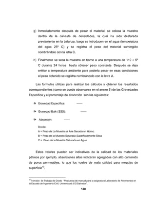 g) Inmediatamente después de pesar el material, se coloca la muestra
        dentro de la canasta de densidades, la cual ha sido destarada
        previamente en la balanza, luego se introducen en el agua (temperatura
        del agua 25º C) y se registra el peso del material sumergido
        nombrándolo con la letra C.

     h) Finalmente se seca la muestra en horno a una temperatura de 110 ± 5º
        C durante 24 horas hasta obtener peso constante. Después se deja
        enfriar a temperatura ambiente para poderla pesar en esas condiciones
        el peso obtenido se registra nombrándolo con la letra A.

      Las formulas utilizas para realizar los cálculos y obtener los resultados
correspondientes (como se puede observarse en el anexo 5) de las Gravedades
Especifica y el porcentaje de absorción son las siguientes:

      Gravedad Específica:

      Gravedad Bulk (SSS):

      Absorción:

        Donde:
        A = Peso de La Muestra al Aire Secada en Horno.
        B = Peso de la Muestra Saturada Superficialmente Seca
        C = Peso de la Muestra Saturada en Agua



      Estos valores pueden ser indicativos de la calidad de los materiales
pétreos por ejemplo, absorciones altas indicaran agregados con alto contenido
de poros permeables, lo que los vuelve de mala calidad para mezclas de
superficie10.


10
   Tomado de Trabajo de Grado “Propuesta de manual para la asignatura Laboratorio de Pavimentos en
la Escuela de Ingeniería Civil, Universidad d El Salvador”.

                                               130
 