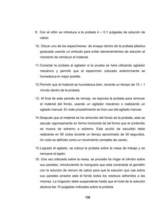 9. Con el sifón se introduce a la probeta 4 ± 0.1 pulgadas de solución de
   calcio.

10. Clocar uno de los especímenes de ensayo dentro de la probeta plástica
   graduada usando un embudo para evitar derramamientos de solución al
   momento de introducir el material.

11. Conectar la probeta al agitador si la prueba se hará utilizando agitador
   mecánico y permitir que el especímen colocado anteriormente se
   humedezca lo mejor posible.

12. Permitir que el material se humedezca bien, durante un tiempo de 10 ± 1
   minuto dentro de la probeta.

13. Al final de este periodo de remojo, se taponea la probeta para remover
   el material del fondo, usando un agitador mecánico o realizando un
   agitado manual. En este procedimiento se hizo uso del agitado manual.

14. Después que el material se ha removido del fondo de la probeta, esta se
   sacude vigorosamente en forma horizontal de tal forma que el contenido
   se mueva de extremo a extremo. Esta acción de sacudido debe
   realizarse en 90 ciclos durante un tiempo aproximado de 30 segundos.
   Un ciclo es definido como un movimiento completo de vaivén.

15. Logrado el agitado, se coloca la probeta sobre la mesa de trabajo y se
   remueve el tapón.
16. Una vez colocada sobre la mesa, se procede ha irrigar el cilindro sobre
   sus paredes, introduciendo la manguera que esta conectada al garrafón
   con la solución de cloruro de calcio para que la solución que cae sobre
   sus paredes arrastre asta el fondo todos los residuos adheridos a las
   mismas. La irrigación debe suspenderse hasta que el nivel de la solución
   alcance las 15 pulgadas indicadas sobre la probeta.


                                  138
 